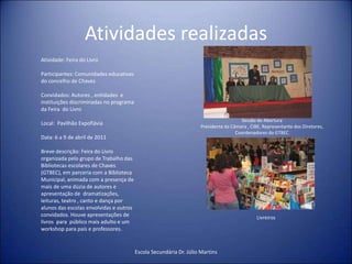 Atividades realizadasEscola Secundária Dr. Júlio MartinsAtividade: Feira do Livro Participantes: Comunidades educativas do concelho de ChavesConvidados: Autores , entidades  e instituições discriminadas no programa da Feira  do Livro Local:  Pavilhão ExpofláviaData: 6 a 9 de abril de 2011Breve descrição: Feira do Livro  organizada pelo grupo de Trabalho das Bibliotecas escolares de Chaves  (GTBEC), em parceria com a Biblioteca Municipal, animada com a presença de mais de uma dúzia de autores e apresentação de  dramatizações, leituras, teatro , canto e dança por alunos das escolas envolvidas e outros convidados. Houve apresentações de livros  para  público mais adulto e um workshop para pais e professores.Sessão de AberturaPresidente da Câmara , CIBE, Representante dos Diretores, Coordenadores do GTBECLivreiros