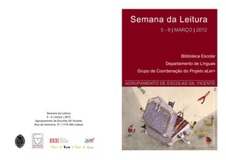 Semana da Leitura
                                                               5 - 9 | MARÇO | 2012




                                                                        Biblioteca Escolar
                                                                 Departamento de Línguas
                                                    Grupo de Coordenação do Projeto aLer+
                                               ______________________________________
                                               AGRUPAMENTO DE ESCOLAS GIL VICENTE




                                                                                        Ilustração de Paulo Galindro, in A Biblioteca da Mala Aviada
         Semana da Leitura
         5 - 9 | março | 2012
Agrupamento de Escolas Gil Vicente
Rua da Verónica, 37 | 1170-384 Lisboa




            Dar a Ver | Dar a           
 