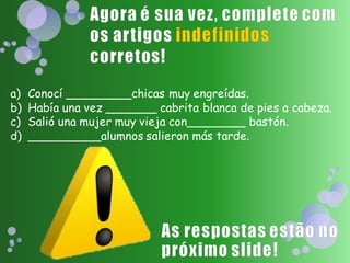 a)   Conocí _________chicas muy engreídas.
b)   Había una vez _______ cabrita blanca de pies a cabeza.
c)   Salió una mujer muy vieja con________ bastón.
d)   __________alumnos salieron más tarde.
 