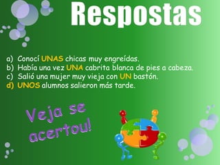 a)   Conocí UNAS chicas muy engreídas.
b)   Había una vez UNA cabrita blanca de pies a cabeza.
c)   Salió una mujer muy vieja con UN bastón.
d)   UNOS alumnos salieron más tarde.
 