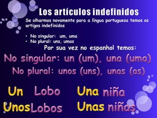 Se olharmos novamente para a língua portuguesa temos os
artigos indefinidos

• No singular: um, uma
• No plural: uns, umas
        Por sua vez no espanhol temos:
 