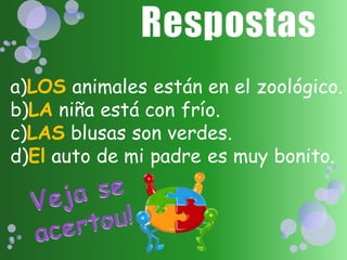 a)LOS animales están en el zoológico.
b)LA niña está con frío.
c)LAS blusas son verdes.
d)El auto de mi padre es muy bonito.
 