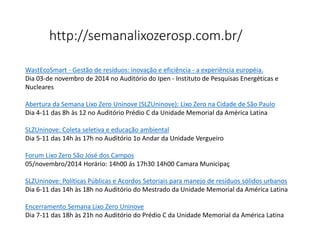 http://semanalixozerosp.com.br/
WastEcoSmart - Gestão de resíduos: inovação e eficiência - a experiência européia.
Dia 03-de novembro de 2014 no Auditório do Ipen - Instituto de Pesquisas Energéticas e
Nucleares
Abertura da Semana Lixo Zero Uninove (SLZUninove): Lixo Zero na Cidade de São Paulo
Dia 4-11 das 8h às 12 no Auditório Prédio C da Unidade Memorial da América Latina
SLZUninove: Coleta seletiva e educação ambiental
Dia 5-11 das 14h às 17h no Auditório 1o Andar da Unidade Vergueiro
Forum Lixo Zero São José dos Campos
05/novembro/2014 Horário: 14h00 ás 17h30 14h00 Camara Municipaç
SLZUninove: Políticas Públicas e Acordos Setoriais para manejo de resíduos sólidos urbanos
Dia 6-11 das 14h às 18h no Auditório do Mestrado da Unidade Memorial da América Latina
Encerramento Semana Lixo Zero Uninove
Dia 7-11 das 18h às 21h no Auditório do Prédio C da Unidade Memorial da América Latina
 