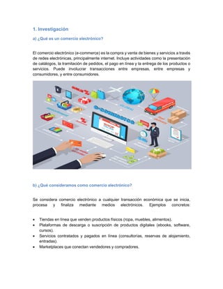 1. Investigación
a) ¿Qué es un comercio electrónico?
El comercio electrónico (e-commerce) es la compra y venta de bienes y servicios a través
de redes electrónicas, principalmente internet. Incluye actividades como la presentación
de catálogos, la tramitación de pedidos, el pago en línea y la entrega de los productos o
servicios. Puede involucrar transacciones entre empresas, entre empresas y
consumidores, y entre consumidores.
b) ¿Qué consideramos como comercio electrónico?
Se considera comercio electrónico a cualquier transacción económica que se inicia,
procesa y finaliza mediante medios electrónicos. Ejemplos concretos:
• Tiendas en línea que venden productos físicos (ropa, muebles, alimentos).
• Plataformas de descarga o suscripción de productos digitales (ebooks, software,
cursos).
• Servicios contratados y pagados en línea (consultorías, reservas de alojamiento,
entradas).
• Marketplaces que conectan vendedores y compradores.
 