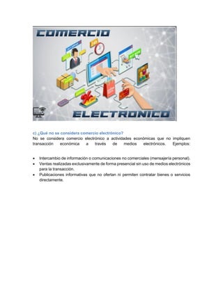 c) ¿Qué no se considera comercio electrónico?
No se considera comercio electrónico a actividades económicas que no impliquen
transacción económica a través de medios electrónicos. Ejemplos:
• Intercambio de información o comunicaciones no comerciales (mensajería personal).
• Ventas realizadas exclusivamente de forma presencial sin uso de medios electrónicos
para la transacción.
• Publicaciones informativas que no ofertan ni permiten contratar bienes o servicios
directamente.
 