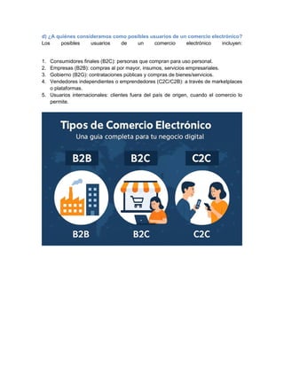 d) ¿A quiénes consideramos como posibles usuarios de un comercio electrónico?
Los posibles usuarios de un comercio electrónico incluyen:
1. Consumidores finales (B2C): personas que compran para uso personal.
2. Empresas (B2B): compras al por mayor, insumos, servicios empresariales.
3. Gobierno (B2G): contrataciones públicas y compras de bienes/servicios.
4. Vendedores independientes o emprendedores (C2C/C2B): a través de marketplaces
o plataformas.
5. Usuarios internacionales: clientes fuera del país de origen, cuando el comercio lo
permite.
 
