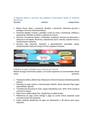 e) Algunos bienes y servicios que podemos comercializar desde un comercio
electrónico
Ejemplos prácticos categorizados:
• Bienes físicos: Ropa y accesorios, Muebles y decoración, Alimentos gourmet y
entregas a domicilio, Electrodomésticos.
• Productos digitales: E-books y plantillas, Cursos en línea y membresías, Software y
aplicaciones, Plantillas de diseño y patrones de costura.
• Servicios: Consultorías (diseño, contabilidad, marketing), Servicios de decoración y
asesoría en amueblado, Reservas y experiencias (tours, eventos), Soporte técnico y
mantenimiento a distancia.
• Servicios bajo demanda: Impresión y personalización (camisetas, tazas),
Corte/producción textil por encargo, Envíos y logística a terceros.
f) Medios de pago confiables para compras por internet
Medios de pago comúnmente usados y con buena reputación (es recomendable ofrecer
varias opciones):
• Tarjetas de crédito y débito (Visa, Mastercard, American Express) mediante pasarelas
seguras.
• Pasarelas de pago locales e internacionales (PayPal, Stripe, Mercado Pago según
disponibilidad regional).
• Transferencias bancarias en línea / pagos instantáneos (p.ej., SPEI, ACH) cuando el
comercio lo soporte.
• Pago móvil y wallets (Apple Pay, Google Pay) y wallets locales.
• Plataformas de pago contra entrega o pago en puntos físicos asociados (para
mercados donde sea necesario).
• Pagos mediante plataformas de pago con tokenización y 3D Secure para mayor
seguridad.
 