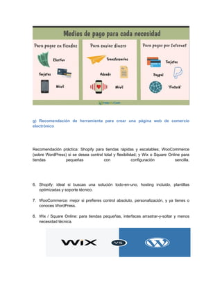 g) Recomendación de herramienta para crear una página web de comercio
electrónico
Recomendación práctica: Shopify para tiendas rápidas y escalables; WooCommerce
(sobre WordPress) si se desea control total y flexibilidad; y Wix o Square Online para
tiendas pequeñas con configuración sencilla.
6. Shopify: ideal si buscas una solución todo-en-uno, hosting incluido, plantillas
optimizadas y soporte técnico.
7. WooCommerce: mejor si prefieres control absoluto, personalización, y ya tienes o
conoces WordPress.
8. Wix / Square Online: para tiendas pequeñas, interfaces arrastrar-y-soltar y menos
necesidad técnica.
 
