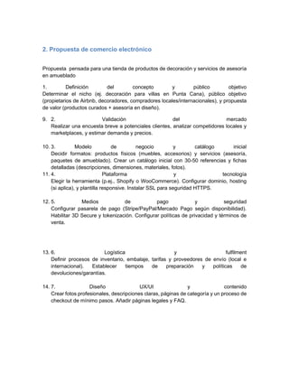 2. Propuesta de comercio electrónico
Propuesta pensada para una tienda de productos de decoración y servicios de asesoría
en amueblado
1. Definición del concepto y público objetivo
Determinar el nicho (ej. decoración para villas en Punta Cana), público objetivo
(propietarios de Airbnb, decoradores, compradores locales/internacionales), y propuesta
de valor (productos curados + asesoría en diseño).
9. 2. Validación del mercado
Realizar una encuesta breve a potenciales clientes, analizar competidores locales y
marketplaces, y estimar demanda y precios.
10. 3. Modelo de negocio y catálogo inicial
Decidir formatos: productos físicos (muebles, accesorios) y servicios (asesoría,
paquetes de amueblado). Crear un catálogo inicial con 30-50 referencias y fichas
detalladas (descripciones, dimensiones, materiales, fotos).
11. 4. Plataforma y tecnología
Elegir la herramienta (p.ej., Shopify o WooCommerce). Configurar dominio, hosting
(si aplica), y plantilla responsive. Instalar SSL para seguridad HTTPS.
12. 5. Medios de pago y seguridad
Configurar pasarela de pago (Stripe/PayPal/Mercado Pago según disponibilidad).
Habilitar 3D Secure y tokenización. Configurar políticas de privacidad y términos de
venta.
13. 6. Logística y fulfilment
Definir procesos de inventario, embalaje, tarifas y proveedores de envío (local e
internacional). Establecer tiempos de preparación y políticas de
devoluciones/garantías.
14. 7. Diseño UX/UI y contenido
Crear fotos profesionales, descripciones claras, páginas de categoría y un proceso de
checkout de mínimo pasos. Añadir páginas legales y FAQ.
 