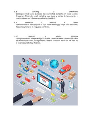 15. 8. Marketing y lanzamiento
Estrategias: SEO básico (palabras clave del nicho), campañas en redes sociales
(Instagram, Pinterest), email marketing para leads y ofertas de lanzamiento, y
colaboraciones con influencers/propietarios de Airbnb.
16. 9. Operación y atención al cliente
Definir canales de atención (chat en vivo, email, WhatsApp), scripts para respuestas
frecuentes y tiempos de respuesta acordados.
17. 10. Medición y mejora continua
Configurar analítica (Google Analytics, pixel de Facebook). Medir conversiones, tasa
de abandono de carrito, ticket promedio y ROI de campañas. Iterar con A/B tests en
la página de producto y checkout.
 
