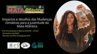 Impactos e desafios das Mudanças
climáticas para a juventude da
Mata Atlântica
Prof. Dra. Graziela D. Blanco (ECOHE - UFSC)
Consultora do PNUD
Pós-doc do PPG-Ecologia da UFS
 