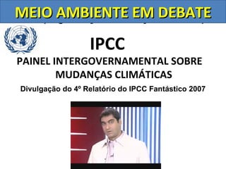MEIO AMBIENTE Nações Unidas)
ONU (Organização das EM DEBATE
                  IPCC
PAINEL INTERGOVERNAMENTAL SOBRE
        MUDANÇAS CLIMÁTICAS
Divulgação do 4º Relatório do IPCC Fantástico 2007
 