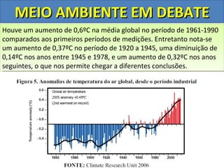 MEIO AMBIENTE EM DEBATE
Houve forma, pelo período na média global no história desde que da
Desta um aumento de 0,6ºC pensar quente da aumento de 1961-1990
A terra passa poderia se mais em um período gradativo as
comparados globalforam períodos em meados este aquecimento ao
temperatura aos primeiros realizadasde medições.do século XIX
primeiras medições e facilmente relacionar Entretanto nota-se
um aumento de 0,37ºC de CO2 na atmosfera. 1945, uma diminuição de
aumento das emissões no período de 1920 a
0,14ºC nos anos entre 1945 e 1978, e um aumento de 0,32ºC nos anos
seguintes, o que nos permite chegar a diferentes conclusões.
 