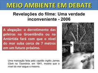 MEIO AMBIENTE EM DEBATE
      Revelações do filme: Uma verdade
            inconveniente - 2006

A alegação: o derretimento das
geleiras na Groenlândia ou na
Antártida fará com que o nível
do mar suba cerca de 7 metros
em um futuro próximo.


  Uma marcação feita pelo capitão inglês James
  Clark na Tasmânia, em 1841, mostra que o
  nível do mar segue o mesmo.
 