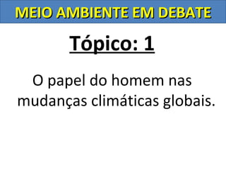 MEIO AMBIENTE EM DEBATE

       Tópico: 1
 O papel do homem nas
mudanças climáticas globais.
 