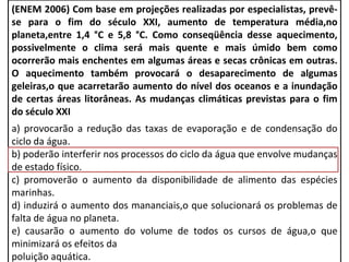(ENEM 2006) Com base em projeções realizadas por especialistas, prevê-
se para o fim do século XXI, aumento de temperatura média,no
planeta,entre 1,4 °C e 5,8 °C. Como conseqüência desse aquecimento,
possivelmente o clima será mais quente e mais úmido bem como
ocorrerão mais enchentes em algumas áreas e secas crônicas em outras.
O aquecimento também provocará o desaparecimento de algumas
geleiras,o que acarretarão aumento do nível dos oceanos e a inundação
de certas áreas litorâneas. As mudanças climáticas previstas para o fim
do século XXI
a) provocarão a redução das taxas de evaporação e de condensação do
ciclo da água.
b) poderão interferir nos processos do ciclo da água que envolve mudanças
de estado físico.
c) promoverão o aumento da disponibilidade de alimento das espécies
marinhas.
d) induzirá o aumento dos mananciais,o que solucionará os problemas de
falta de água no planeta.
e) causarão o aumento do volume de todos os cursos de água,o que
minimizará os efeitos da
poluição aquática.
 