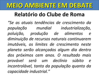 MEIO AMBIENTE EM DEBATE
   Relatório do Clube de Roma
“Se as atuais tendências de crescimento da
população       mundial     industrialização,
poluição, produção de alimentos e
diminuição de recursos naturais continuarem
imutáveis, os limites de crescimento neste
planeta serão alcançados algum dia dentro
dos próximos cem anos. O resultado mais
provável será um declínio súbito e
incontrolável, tanto da população quanto da
capacidade industrial.”
 