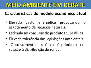 MEIO AMBIENTE EM DEBATE
Características do modelo econômico atual
• Elevado gasto energético provocando o
  esgotamento de recursos naturais.
• Estímulo ao consumo de produtos supérfluos.
• Elevada tolerância das legislações ambientais.
• O crescimento econômico é prioridade em
  relação à distribuição de renda.
 