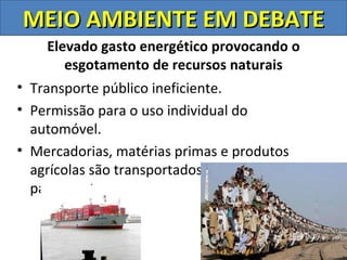 MEIO AMBIENTE EM DEBATE
    Elevado gasto energético provocando o
       esgotamento de recursos naturais
• Transporte público ineficiente.
• Permissão para o uso individual do
  automóvel.
• Mercadorias, matérias primas e produtos
  agrícolas são transportados de um continente
  para o outro.
 