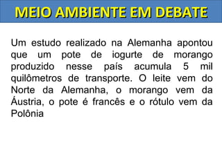 MEIO AMBIENTE EM DEBATE
Um estudo realizado na Alemanha apontou
que um pote de iogurte de morango
produzido nesse país acumula 5 mil
quilômetros de transporte. O leite vem do
Norte da Alemanha, o morango vem da
Áustria, o pote é francês e o rótulo vem da
Polônia
 
