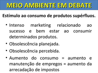 MEIO AMBIENTE EM DEBATE
Estímulo ao consumo de produtos supérfluos.
 • Intenso marketing relacionado ao
   sucesso e bem estar ao consumir
   determinados produtos.
 • Obsolescência planejada.
 • Obsolescência percebida.
 • Aumento do consumo = aumento e
   manutenção de empregos = aumento da
   arrecadação de impostos
 