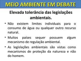 MEIO AMBIENTE EM DEBATE
  Elevada tolerância das legislações
             ambientais.
• Não existem limites individuais para o
  consumo de água ou qualquer outro recurso
  natural.
• Muitos países sequer possuem algum
  mecanismo de regulação ambiental.
• As legislações ambientais são vistas como
  mecanismos de proteção da natureza e não
  do homem.
 