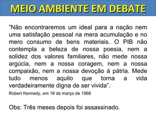 MEIO AMBIENTE EM DEBATE
”Não encontraremos um ideal para a nação nem
uma satisfação pessoal na mera acumulação e no
mero consumo de bens materiais. O PIB não
contempla a beleza de nossa poesia, nem a
solidez dos valores familiares, não mede nossa
argúcia, nem a nossa coragem, nem a nossa
compaixão, nem a nossa devoção à pátria. Mede
tudo menos aquilo que torna a vida
verdadeiramente digna de ser vivida”.
Robert Kennedy, em 18 de março de 1968


Obs: Três meses depois foi assassinado.
 