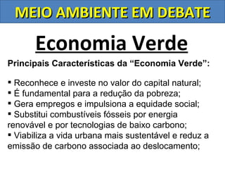 MEIO AMBIENTE EM DEBATE

       Economia Verde
Principais Características da “Economia Verde”:

 Reconhece e investe no valor do capital natural;
 É fundamental para a redução da pobreza;
 Gera empregos e impulsiona a equidade social;
 Substitui combustíveis fósseis por energia
renovável e por tecnologias de baixo carbono;
 Viabiliza a vida urbana mais sustentável e reduz a
emissão de carbono associada ao deslocamento;
 
