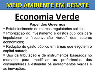 MEIO AMBIENTE EM DEBATE
      Economia Verde
                 Papel dos Governos
 Estabelecimento de marcos regulatórios sólidos;
 Priorização do investimento e gastos públicos para
impulsionar o “reconversão verde” dos setores
econômicos;
 Redução do gasto público em áreas que esgotem o
capital natural;
 Uso da tributação e de instrumentos baseados no
mercado para modificar as preferências dos
consumidores e estimular os investimentos verdes e
as inovações.
 