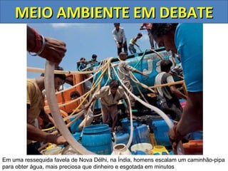 MEIO AMBIENTE EM DEBATE




Em uma ressequida favela de Nova Délhi, na Índia, homens escalam um caminhão-pipa
para obter água, mais preciosa que dinheiro e esgotada em minutos
 