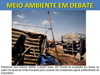 MEIO AMBIENTE EM DEBATE




Palestinos com acesso restrito a poços rasos, em virtude da ocupação por Israel, se
valem da ajuda da União Europeia para comprar dos israelenses águas subterrâneas da
Cisjordânia
 