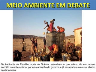 MEIO AMBIENTE EM DEBATE




Os habitants de Rendille, norte do Quênia, vasculham o que sobrou de um tanque
enchido na noite anterior por um caminhão do governo e já esvaziado a um nível abaixo
do da torneira.
 