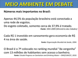 MEIO AMBIENTE EM DEBATE
Números mais importantes no Brasil:

Apenas 44,5% da população brasileira está conectada a
uma rede de esgotos.
Do esgoto coletado, somente cerca de 37,9% é tratado.
                                       Fonte: SNIS 2009 (Ministério das Cidades)


Cada R$ 1 investido em saneamento gera economia de R$
4 na área de saúde.
                                        Fonte: Organização Mundial da Saúde, 2004.


O Brasil é o 7º colocado no ranking mundial “da vergonha”
com 13 milhões de habitantes sem acesso a banheiro.
        Fonte: Estudo Progress on Sanitation and Drinking Water – OMS/UNICEF, 2010.
 