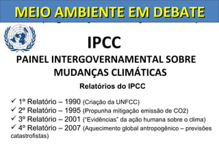 MEIO AMBIENTE Nações Unidas)
 ONU (Organização das EM DEBATE
                         IPCC
  PAINEL INTERGOVERNAMENTAL SOBRE
          MUDANÇAS CLIMÁTICAS
                      Relatórios do IPCC

 1º Relatório – 1990 (Criação da UNFCC)
 2º Relatório – 1995 (Propunha mitigação emissão de CO2)
 3º Relatório – 2001 (“Evidências” da ação humana sobre o clima)
 4º Relatório – 2007 (Aquecimento global antropogênico – previsões
catastrofistas)
 