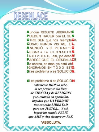 DESENLACE




            A unque RESULTE ABERRANT         E
            P UEDEN HACER con EL GE N
            OTRO SER que nos reemplaCe.
            COSAS NUNCA VISTAS, É L,
            A NUNCIÓ... Y SI P E R M I T I O
            LLEGAR a l a C L O N A C I Ó N,
            I N D I V I D U O, así, ¡se acab A!
            P ARECE QUE EL DESENLACE
            S e acerca, es más, ya está ah I.
            IGNORAMOS EN T O D O ESTO,
            S i es problema o es SOLUCIÓN.

            Si es problema o es SOLUCIÓN
                  solamente DIOS lo sabe,
                   al ser pensante dio llave
               de CIENCIA y de RELIGIÓN
                 que, estando en oposición,
                impiden que LA VERDAD*
                  nos conceda LIBERTAD
                 para ser JUSTOS... Y así,
                  lograr un mundo FELIZ
             que AME y viva siempre en PAZ.
                     *ABSOLUTA.
 