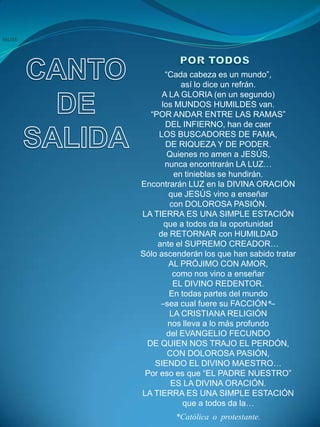 “Cada cabeza es un mundo”,
            así lo dice un refrán.
      A LA GLORIA (en un segundo)
      los MUNDOS HUMILDES van.
  “POR ANDAR ENTRE LAS RAMAS”
       DEL INFIERNO, han de caer
     LOS BUSCADORES DE FAMA,
       DE RIQUEZA Y DE PODER.
        Quienes no amen a JESÚS,
       nunca encontrarán LA LUZ…
          en tinieblas se hundirán.
Encontrarán LUZ en la DIVINA ORACIÓN
        que JESÚS vino a enseñar
         con DOLOROSA PASIÓN.
LA TIERRA ES UNA SIMPLE ESTACIÓN
       que a todos da la oportunidad
     de RETORNAR con HUMILDAD
    ante el SUPREMO CREADOR…
Sólo ascenderán los que han sabido tratar
        AL PRÓJIMO CON AMOR,
          como nos vino a enseñar
          EL DIVINO REDENTOR.
         En todas partes del mundo
      –sea cual fuere su FACCIÓN*–
         LA CRISTIANA RELIGIÓN
        nos lleva a lo más profundo
        del EVANGELIO FECUNDO
 DE QUIEN NOS TRAJO EL PERDÓN,
        CON DOLOROSA PASIÓN,
    SIENDO EL DIVINO MAESTRO…
 Por eso es que “EL PADRE NUESTRO”
         ES LA DIVINA ORACIÓN.
LA TIERRA ES UNA SIMPLE ESTACIÓN
             que a todos da la…
         *Católica o protestante.
 