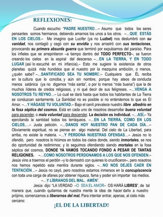 REFLEXIONES


             REFLEXIONES:
               Cuando escucho: “PADRE NUESTRO…– Asumo que todos los seres
pensantes somos hermanos, debiendo amarnos los unos a los otros. –…QUE ESTÁS
EN LOS CIELOS.– Me imagino que Lucifer (ya no Luzbel) nos deslumbró con su
vanidad, nos contagió y cegó con su envidia y nos arrastró con sus tentaciones,
provocando su primera absurda guerra que terminó por expulsarnos del paraíso. Para
los infieles que se arrepintieron –a tiempo dentro del TODO PERFECTO–, se fueron
creando los cielos en la espiral del descenso. –…EN LA TIERRA, Y EN TODO
LUGAR (así lo escuché en mi infancia),– Esto me sugiere la existencia de otros
planetas quizá más hundidos que el nuestro por la mezquina ambición, o menos,
¿quién sabe? –…SANTIFICADO SEA TU NOMBRE.– Cualquiera que ÉL reciba
en la cultura que lo conciba, y aún sin nombre, porque hay ateos de conducta
menos satánica (ya no digamos “más santa”, o por lo menos “más buena”) que la de
muchos líderes de credos religiosos, y ni qué decir de sus feligreses. –…VENGA A
NOSOTROS TU REYNO…– Lo cual se dará hasta que todos los habitantes de La Tierra
se conduzcan santamente. La Santidad no es posible si no entendemos lo que es El
Amor. –…Y HÁGASE TU VOLUNTAD.– Bajo el cenit prevalece nuestro libre albedrío en
la fosa séptica del cosmos. Está en cada uno de nosotros desarrollar buena voluntad
para ascender, o mala voluntad para descender. La decisión es individual. –…ASÍ,– Ya
ejercitando la santidad todos los terráqueos. –…EN LA TIERRA, COMO EN LOS
CIELOS,…– Justa petición. –…DANOS HOY NUESTRO PAN DE CADA DÍA…–
Obviamente espiritual, no se piense en algo material. Del cielo de La Libertad, para
arriba, no existe la materia. –…Y PERDONA NUESTRAS OFENSAS…– Jesús no lo
ofendió, pero nosotros lo hicimos en todos los cielos donde, siendo inmortales, se nos
dio oportunidad de redimirnos; y lo seguimos ofendiendo siendo mortales en la fosa
séptica del cosmos, DONDE YA VAMOS TOCANDO FONDO A PESAR DE TANTAS
RELIGIONES. –…COMO NOSOTROS PERDONAMOS A LOS QUE NOS OFENDEN.–
Jesús vino a traernos el perdón –y lo demostró con quienes lo crucificaron–, pero nosotros
nos hemos repetido esta mentira durante siglos. –…NO NOS DEJES CAER EN
TENTACIÓN…– Jesús no cayó, pero nosotros estamos inmersos en la concupiscencia
con toda una carga de afanes por obtener riqueza, fama y poder sin importar los medios.
                   –…Y LÍBRANOS DEL MAL. AMÉN”.
               Jesús dijo: “LA VERDAD –O SEA EL AMOR– OS HARÁ LIBRES”, de tal
manera que, cuando quitamos de nuestra mente la idea de hacer daño a nuestro
prójimo, comenzamos a liberarnos del mal. Para intentar entrar, apenas, al cielo más
cercano:
                             ¡EL DE LA LIBERTAD!
 