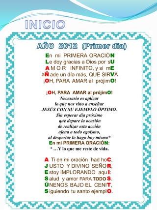 INICIO




           En mi PRIMERA ORACIÓ N
           L e doy gracias a Dios por sU
           A M O R INFINITO, y si mE
         aÑ ade un día más, QUE SIRVA
          ¡OH, PARA AMAR al prójim O!

           ¡OH, PARA AMAR al prójimO!
                   Necesario es aplicar
                lo que nos vino a enseñar
         JESÚS CON SU EJEMPLO ÓPTIMO.
                 Sin esperar día próximo
                  que depare la ocasión
                  de realizar esta acción
                  ajena a todo egoísmo,
            al despertar lo hago hoy mismo*
            En mi PRIMERA ORACIÓN:
             * …Y lo que me reste de vida.

          A Ti en mi oración had hoC,
          J USTO Y DIVINO SEÑO R,
          E stoy IMPLORANDO aqu I:
          S alud y amor PARA TODO S.
          Ú NENOS BAJO EL CENI T,
          S iguiendo tu santo ejempl O.
 