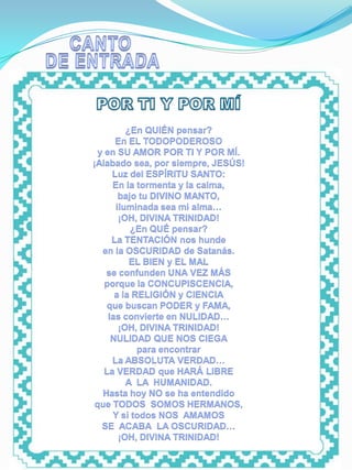 ENTRADA




                    ¿En QUIÉN pensar?
                 En EL TODOPODEROSO
            y en SU AMOR POR TI Y POR MÍ.
          ¡Alabado sea, por siempre, JESÚS!
                Luz del ESPÍRITU SANTO:
                En la tormenta y la calma,
                  bajo tu DIVINO MANTO,
                 iluminada sea mi alma…
                  ¡OH, DIVINA TRINIDAD!
                     ¿En QUÉ pensar?
                La TENTACIÓN nos hunde
             en la OSCURIDAD de Satanás.
                     EL BIEN y EL MAL
              se confunden UNA VEZ MÁS
              porque la CONCUPISCENCIA,
                 a la RELIGIÓN y CIENCIA
               que buscan PODER y FAMA,
               las convierte en NULIDAD…
                  ¡OH, DIVINA TRINIDAD!
                NULIDAD QUE NOS CIEGA
                       para encontrar
                La ABSOLUTA VERDAD…
              La VERDAD que HARÁ LIBRE
                    A LA HUMANIDAD.
             Hasta hoy NO se ha entendido
           que TODOS SOMOS HERMANOS,
                Y si todos NOS AMAMOS
             SE ACABA LA OSCURIDAD…
                  ¡OH, DIVINA TRINIDAD!
 
