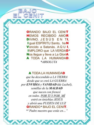 CENIT




           O RANDO BAJO EL CENI T
           H EMOS RECIBIDO AMO R
           D IVINO. J E S Ú S E N T I,
           I gual ESPÍRITU Santo, ha N
           V encido a Satanás. A Q U I,
           I MPLORO que LA VERDAD*
           N os llegue y lleve a La GloriA
           A TODA L A HUMANIDAD.
                     *ABSOLUTA


              A TODA LA HUMANIDAD
            que ha descendido a LA TIERRA
             desde que se creó LA GUERRA
        por ENVIDIA y VANIDAD (de Luzbel),
                semillas de la MALDAD
                  que nacen con frenesí
              en todos. POR TI Y POR MÍ
                entró en tinieblas JESÚS
             y abrió una PUERTA DE LUZ
            ORANDO* BAJO EL CENIT.
            *“Padre nuestro que estás en…”
 