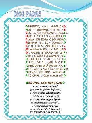 DIOS PADRE




              OFRENDO, c o n HUMILDA D,
              HOY Y SIEMPRE A TI MI F E.
              S OY un ser PENSANTE injusTo...
              UNA LUZ ES LO QUE BUSCO
              P orque EN ESTA OSCURIDAD
              Reptando voy: SOY CORRUPTO,
              E S C O R I A, ASESINO V I L.
             ¡Mi existencia ES UN INSULTO
              Oh, PADRE ETERNO! Me cul Po
              Como alguien que siempre fu E
              RELIGIOSO…Y AL F I N G I R
              E S O… DE TI… ¡ME M O F E!
              A PESAR del DAÑO QUE HIC E
             ¡DIOS mío, tu AMOR me bendi Ce!
              ORANDO HE SIDO un ROBOT
              RACIONAL... ¡Que nunca AM O!

             RACIONAL QUE NUNCA AMÓ
                  es el pensante animal
               que, con la guerra infernal,
               a este mundo ensangrentó.
                 A Jehová y Alá enfrentó
               y a otros dioses, por igual,
                en su ambición terrenal…
                 Porque jamás escuchó,
               cuando a LA PAZ lo llamó,
               EL ETERNO CELESTIAL.
 