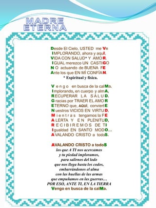 MADRE ETERNA




                Desde El Cielo, USTED me Ve
                  I MPLORANDO, ahora y aquI,
                VIDA CON SALUD* Y AMO R.
                  I GUAL merezco UN CASTI GO
                N O actuando de BUENA FE
                Ante los que EN MÍ CONFÍA N.
                .      * Espiritual y física. .

                 V e n g o en busca de la cal Ma.
                 I mplorando, en cuerpo y alm A,
                 R ECUPERAR L A S A L U D.
                 G racias por TRAER EL AMO R
                 E TERNO que, AQUÍ, conviert E
                 N uestros VICIOS EN VIRTU D.
                 M i e n t r a s tengamos la F E
                 A LERTA Y E N PLENITUD,
                 R E C I B I R E M O S DE TI
                 I gualdad EN SANTO MOD O…
                 A VALANDO CRISTO a todoS.

                 AVALANDO CRISTO a todoS
                    los que A TI nos acercamos
                      y tu piedad imploramos,
                       para salirnos del lodo
                   que nos llega hasta los codos,
                      embarrándonos el alma
                    con las huellas de las armas
                 que empuñamos en las guerras…
               POR ESO, ANTE TI, EN LA TIERRA
                 Vengo en busca de la calMa.
 