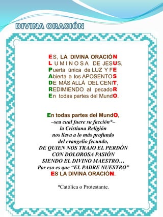 PUERTA ÚNICA




         E S, LA DIVINA ORACIÓ N
         L U M I N O S A DE JES US,
         P uerta única de LUZ Y FE
         A bierta a los APOSENTO S
         D E MÁS ALLÁ DEL CENIT,
         R EDIMIENDO al pecado R
         E n todas partes del MundO.


    En todas partes del MundO,
      –sea cual fuere su facción*–
          la Cristiana Religión
      nos lleva a lo más profundo
         del evangelio fecundo,
DE QUIEN NOS TRAJO EL PERDÓN
      CON DOLOROSA PASIÓN
 SIENDO EL DIVINO MAESTRO…
Por eso es que “EL PADRE NUESTRO”
      ES LA DIVINA ORACIÓN.

               *Católica o Protestante.
 