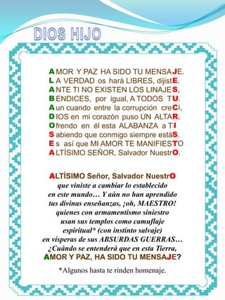 DIOS HIJO




   A MOR Y PAZ HA SIDO TU MENSA JE.
   L A VERDAD os hará LIBRES, dijist E.
   A NTE TI NO EXISTEN LOS LINAJE S,
   B ENDICES, por igual, A TODOS T U.
   A un cuando entre la corrupción cre Cí,
   D IOS en mi corazón puso UN ALTAR,
   O frendo en él esta ALABANZA a T I
   S abiendo que conmigo siempre estáS.
   E s así que MI AMOR TE MANIFIES TO
   A LTÍSIMO SEÑOR, Salvador Nuestr O.


  ALTÍSIMO Señor, Salvador NuestrO
     que viniste a cambiar lo establecido
  en este mundo… Y aún no han aprendido
  tus divinas enseñanzas, ¡oh, MAESTRO!
    quienes con armamentismo siniestro
      usan sus templos como camuflaje
       espiritual* (con instinto salvaje)
en vísperas de sus ABSURDAS GUERRAS…
  ¿Cuándo se entenderá que en esta Tierra,
AMOR Y PAZ, HA SIDO TU MENSAJE?
            *Algunos hasta te rinden homenaje.
 