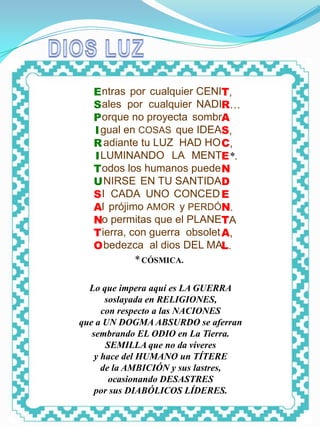 DIOS LUZ




              E ntras por cualquier CENIT,
              S ales por cualquier NADIR…
              P orque no proyecta sombrA
              I gual en COSAS que IDEAS,
              R adiante tu LUZ HAD HO C,
              I LUMINANDO LA MENTE*.
              T odos los humanos puede N
              U NIRSE EN TU SANTIDAD
              S I CADA UNO CONCED E
              Al prójimo AMOR y PERDÓN.
              No permitas que el PLANETA
              T ierra, con guerra obsolet A,
              O bedezca al dios DEL MAL.
                        * CÓSMICA.

             Lo que impera aquí es LA GUERRA
                  soslayada en RELIGIONES,
                 con respecto a las NACIONES
           que a UN DOGMA ABSURDO se aferran
              sembrando EL ODIO en La Tierra.
                  SEMILLA que no da víveres
               y hace del HUMANO un TÍTERE
                 de la AMBICIÓN y sus lastres,
                   ocasionando DESASTRES
               por sus DIABÓLICOS LÍDERES.
 