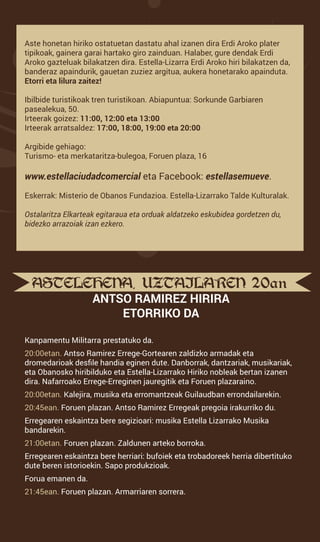 ASTELEHENA, UZTAILAREN 20an.
ANTSO RAMIREZ HIRIRA
ETORRIKO DA
Kanpamentu Militarra prestatuko da.
20:00etan. Antso Ramirez Errege-Gortearen zaldizko armadak eta
dromedarioak desfile handia eginen dute. Danborrak, dantzariak, musikariak,
eta Obanosko hiribilduko eta Estella-Lizarrako Hiriko nobleak bertan izanen
dira. Nafarroako Errege-Erreginen jauregitik eta Foruen plazaraino.
20:00etan. Kalejira, musika eta erromantzeak Guilaudban errondailarekin.
20:45ean. Foruen plazan. Antso Ramirez Erregeak pregoia irakurriko du.
Erregearen eskaintza bere segizioari: musika Estella Lizarrako Musika
bandarekin.
21:00etan. Foruen plazan. Zaldunen arteko borroka.
Erregearen eskaintza bere herriari: bufoiek eta trobadoreek herria dibertituko
dute beren istorioekin. Sapo produkzioak.
Forua emanen da.
21:45ean. Foruen plazan. Armarriaren sorrera.
Aste honetan hiriko ostatuetan dastatu ahal izanen dira Erdi Aroko plater
tipikoak, gainera garai hartako giro zainduan. Halaber, gure dendak Erdi
Aroko gazteluak bilakatzen dira. Estella-Lizarra Erdi Aroko hiri bilakatzen da,
banderaz apaindurik, gauetan zuziez argitua, aukera honetarako apainduta.
Etorri eta lilura zaitez!
Ibilbide turistikoak tren turistikoan. Abiapuntua: Sorkunde Garbiaren
pasealekua, 50.
Irteerak goizez: 11:00, 12:00 eta 13:00
Irteerak arratsaldez: 17:00, 18:00, 19:00 eta 20:00
Argibide gehiago:
Turismo- eta merkataritza-bulegoa, Foruen plaza, 16
www.estellaciudadcomercial eta Facebook: estellasemueve.
Eskerrak: Misterio de Obanos Fundazioa. Estella-Lizarrako Talde Kulturalak.
Ostalaritza Elkarteak egitaraua eta orduak aldatzeko eskubidea gordetzen du,
bidezko arrazoiak izan ezkero.
 