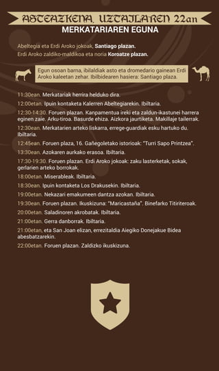 ASTEAZKENA, UZTAILAREN 22an
MERKATARIAREN EGUNA
Abeltegia eta Erdi Aroko jokoak, Santiago plazan.
Erdi Aroko zaldiko-maldikoa eta noria Koroatze plazan.
Egun osoan barna, ibilaldiak asto eta dromedario gainean Erdi
Aroko kaleetan zehar. Ibilbidearen hasiera: Santiago plaza.
11:30ean. Merkatariak herrira helduko dira.
12:00etan. Ipuin kontaketa Kalerren Abeltegiarekin. Ibiltaria.
12:30-14:30. Foruen plazan. Kanpamentua ireki eta zaldun-ikastunei harrera
eginen zaie. Arku-tiroa. Basurde ehiza. Aizkora jaurtiketa. Makillaje tailerrak.
12:30ean. Merkatarien arteko liskarra, errege-guardiak esku hartuko du.
Ibiltaria.
12:45ean. Foruen plaza, 16. Gañegoletako istorioak: “Turri Sapo Printzea”.
13:30ean. Azokaren aurkako erasoa. Ibiltaria.
17:30-19:30. Foruen plazan. Erdi Aroko jokoak: zaku lasterketak, sokak,
gerlarien arteko borrokak.
18:00etan. Miserableak. Ibiltaria.
18:30ean. Ipuin kontaketa Los Drakusekin. Ibiltaria.
19:00etan. Nekazari emakumeen dantza azokan. Ibiltaria.
19:30ean. Foruen plazan. Ikuskizuna: “Maricastaña”. Binefarko Titiriteroak.
20:00etan. Saladinoren akrobatak. Ibiltaria.
21:00etan. Gerra danborrak. Ibiltaria.
21:00etan, eta San Joan elizan, errezitaldia Aiegiko Donejakue Bidea
abesbatzarekin.
22:00etan. Foruen plazan. Zaldizko ikuskizuna.
 