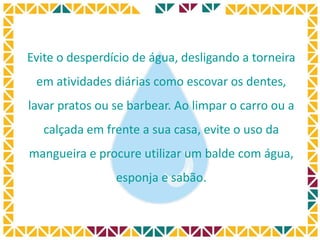 Evite o desperdício de água, desligando a torneira
em atividades diárias como escovar os dentes,
lavar pratos ou se barbear. Ao limpar o carro ou a
calçada em frente a sua casa, evite o uso da
mangueira e procure utilizar um balde com água,
esponja e sabão.
 
