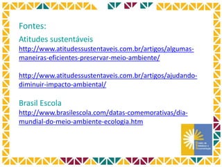 Fontes:
Atitudes sustentáveis
http://www.atitudessustentaveis.com.br/artigos/algumas-
maneiras-eficientes-preservar-meio-ambiente/
http://www.atitudessustentaveis.com.br/artigos/ajudando-
diminuir-impacto-ambiental/
Brasil Escola
http://www.brasilescola.com/datas-comemorativas/dia-
mundial-do-meio-ambiente-ecologia.htm
 
