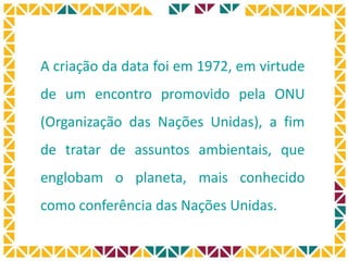“Se soubesse que o mundo
se acaba amanhã, eu ainda
hoje plantaria uma árvore .”
Martin Luther King
A criação da data foi em 1972, em virtude
de um encontro promovido pela ONU
(Organização das Nações Unidas), a fim
de tratar de assuntos ambientais, que
englobam o planeta, mais conhecido
como conferência das Nações Unidas.
 